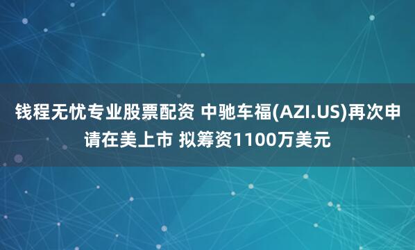 钱程无忧专业股票配资 中驰车福(AZI.US)再次申请在美上市 拟筹资1100万美元