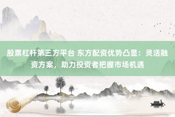 股票杠杆第三方平台 东方配资优势凸显：灵活融资方案，助力投资者把握市场机遇