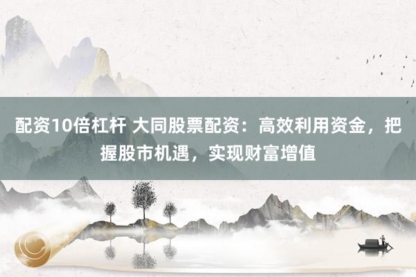 配资10倍杠杆 大同股票配资：高效利用资金，把握股市机遇，实现财富增值
