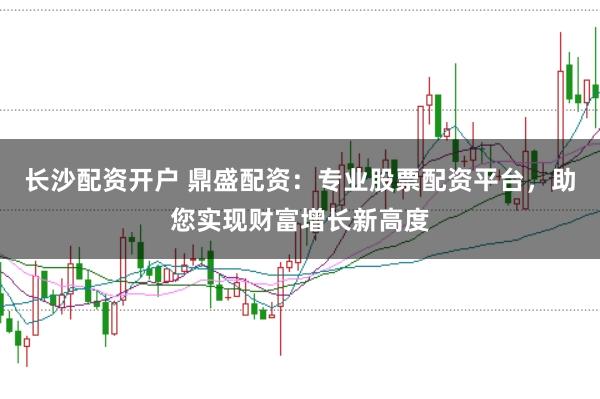 长沙配资开户 鼎盛配资：专业股票配资平台，助您实现财富增长新高度