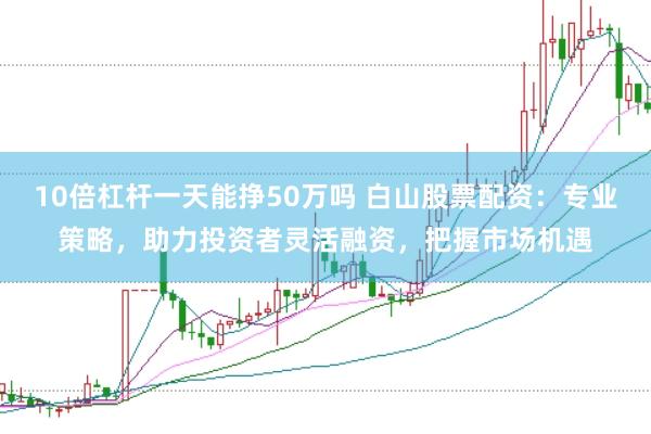 10倍杠杆一天能挣50万吗 白山股票配资：专业策略，助力投资者灵活融资，把握市场机遇