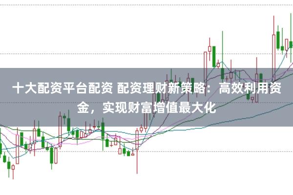十大配资平台配资 配资理财新策略：高效利用资金，实现财富增值最大化