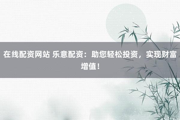 在线配资网站 乐意配资：助您轻松投资，实现财富增值！