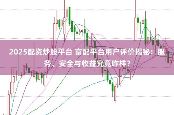 2025配资炒股平台 富配平台用户评价揭秘：服务、安全与收益究竟咋样？